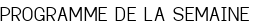 PROGRAMME DE LA SEMAINE
