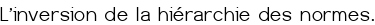 L'inversion de la hiérarchie des normes.