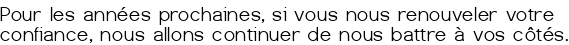<center> Pour les années prochaines, si vous nous renouveler votre confiance, nous allons continuer de nous battre à vos côtés.</center>